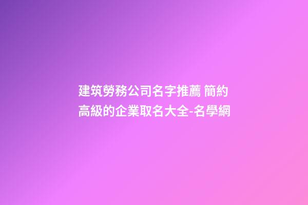 建筑勞務公司名字推薦 簡約高級的企業取名大全-名學網-第1張-公司起名-玄機派